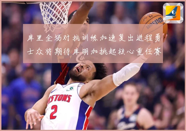 库里全场对抗训练加速复出进程勇士众将期待库明加挑起核心重任赛场复盘-深度解析