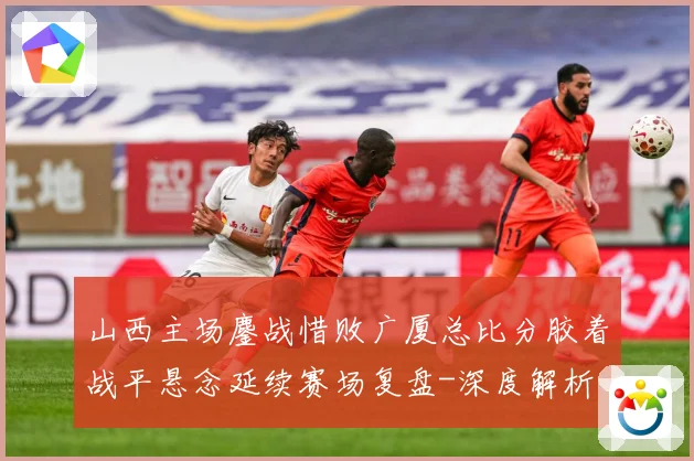 山西主场鏖战惜败广厦总比分胶着战平悬念延续赛场复盘-深度解析